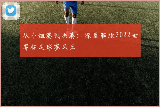 从小组赛到决赛：深度解读2022世界杯足球赛风云