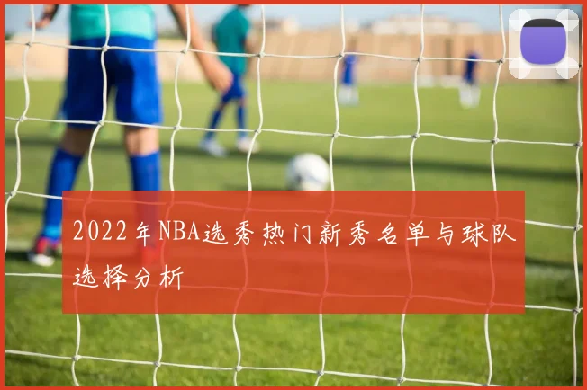 2022年NBA选秀热门新秀名单与球队选择分析