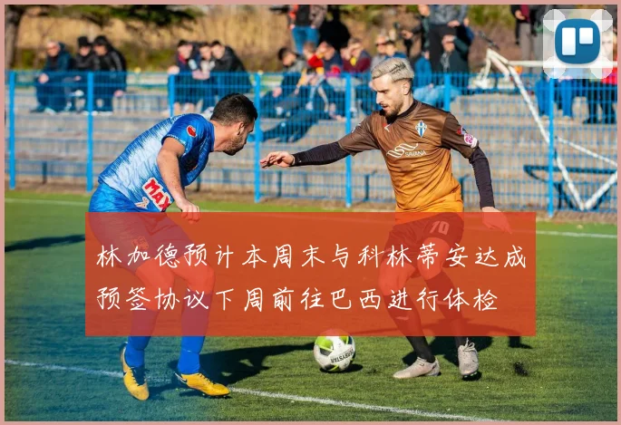 林加德预计本周末与科林蒂安达成预签协议下周前往巴西进行体检