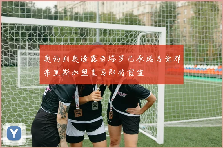 奥西利奥透露劳塔罗已承诺马竞邓弗里斯加盟皇马即将官宣